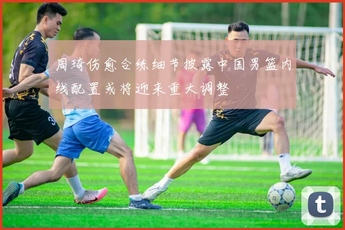 周琦伤愈合练细节披露中国男篮内线配置或将迎来重大调整