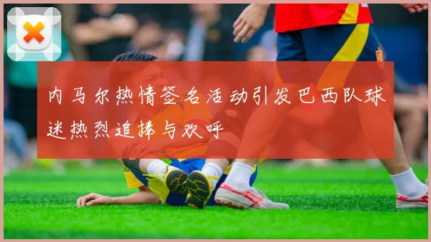内马尔热情签名活动引发巴西队球迷热烈追捧与欢呼